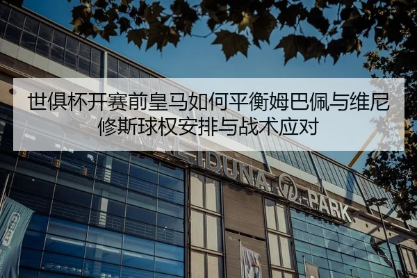 世俱杯开赛前皇马如何平衡姆巴佩与维尼修斯球权安排与战术应对